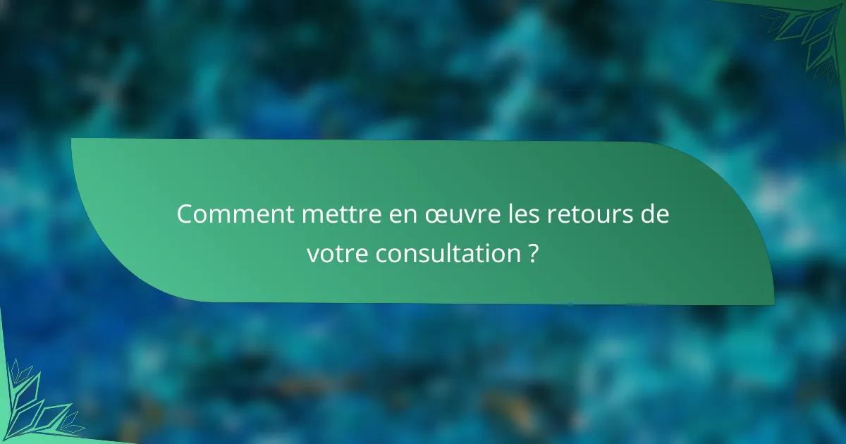 Comment mettre en œuvre les retours de votre consultation ?